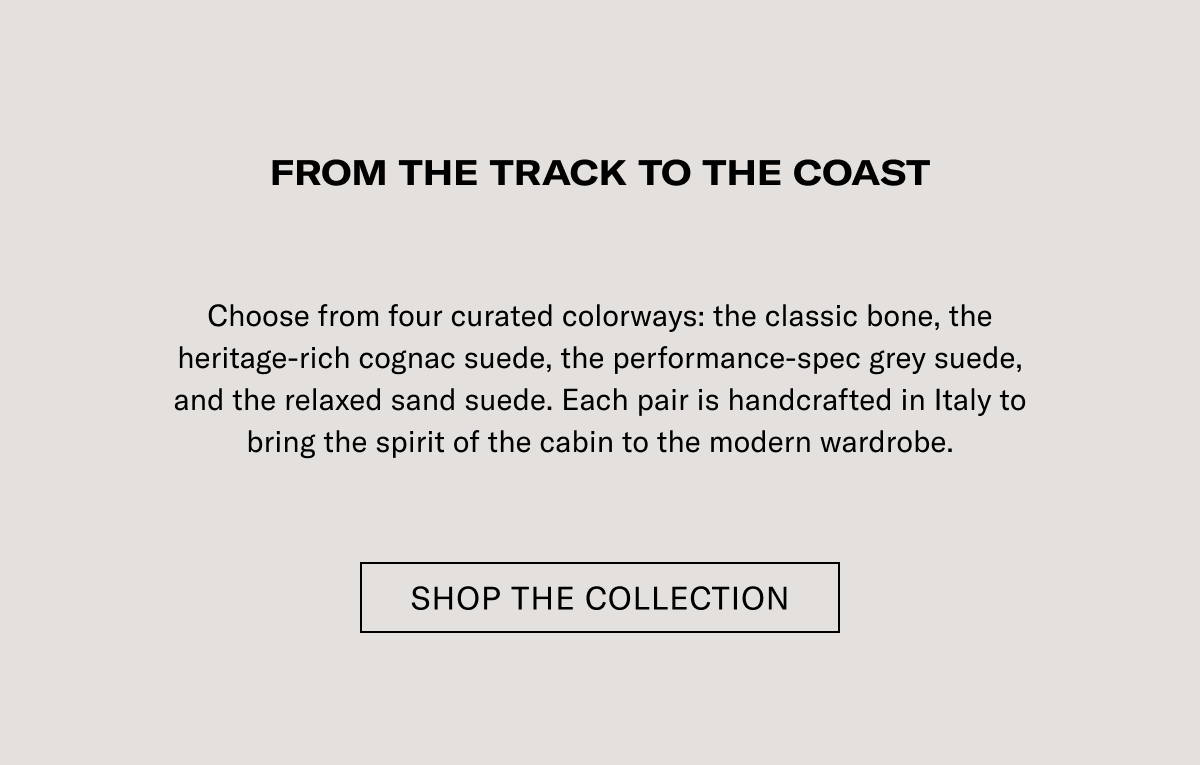 FROM THE TRACK TO THE COAST Choose from four curated colorways: the classic bone, the heritage-rich cognac suede, the performance-spec grey suede, and the relaxed sand suede. Each pair is handcrafted in Italy to bring the spirit of the cabin to the modern wardrobe.  [SHOP THE COLLECTION]