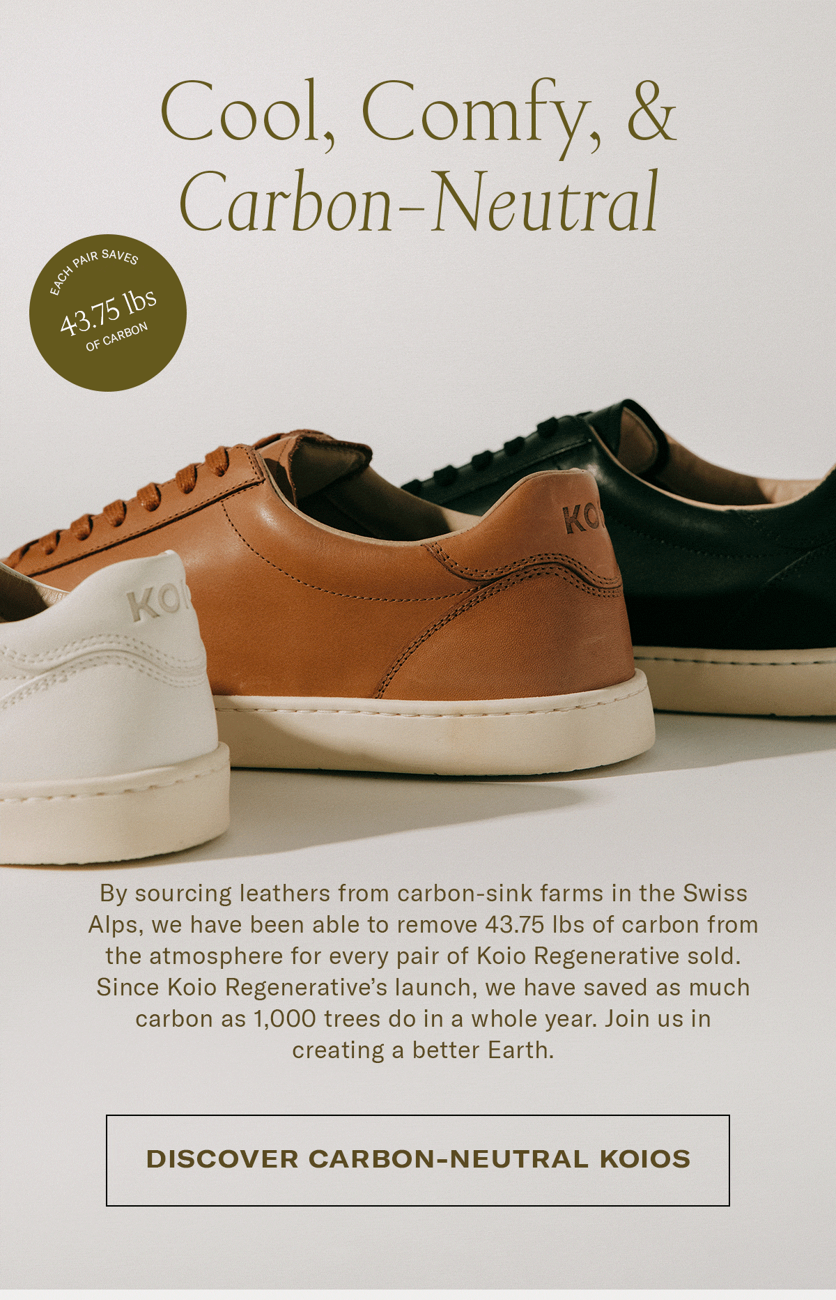 By sourcing leathers from carbon-sink farms in the Swiss Alps, we have been able to remove 43.75 lbs of carbon from the atmosphere for every pair of Koio Regenerative sold. Since Koio Regenerative's launch, we have saved as much carbon as a 1,000 trees do in a whole year. Join us in creating a better Earth.