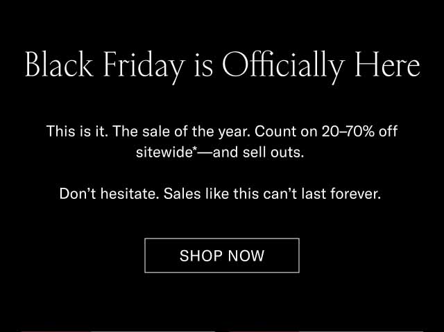 Black Friday is Officially Here This is it. The sale of the year. Count on 20–70% off sitewide*—and sell outs. Don’t hesitate. Sales like this can’t last forever. Shop Now