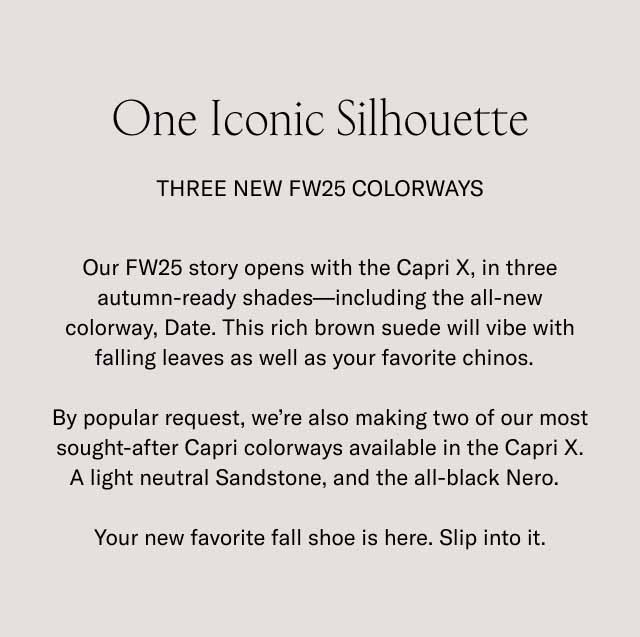  One Iconic Silhouette Three New FW25 Colorways Our FW25 story opens with the Capri X, in three autumn-ready shades—including the all-new colorway, Date. This rich brown suede will vibe with falling leaves as well as your favorite chinos. By popular request, we're also making two of our most sought-after Capri colorways available in the Capri X. A light neutral Sandstone, and the all-black Nero. Your new favorite fall shoe is here. Slip into it.
