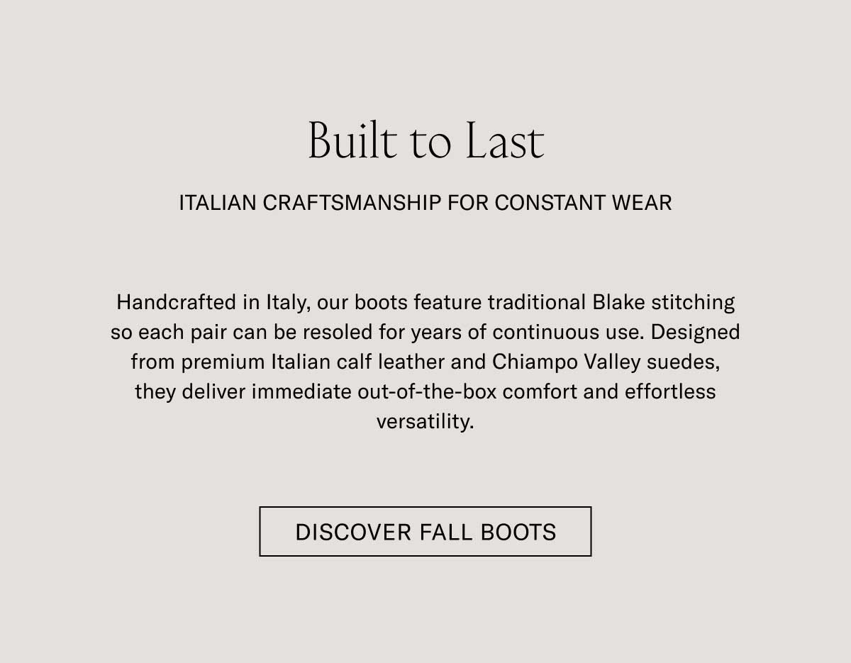 Built to Last ITALIAN CRAFTSMANSHIP FOR CONSTANT WEAR Handcrafted in Italy, our boots feature traditional Blake stitching so each pair can be resoled for years of continuous use. Designed from premium Italian calf leather and Chiampo Valley suedes, they deliver immediate out-of-the-box comfort and effortless versatility.  [DISCOVER FALL BOOTS]