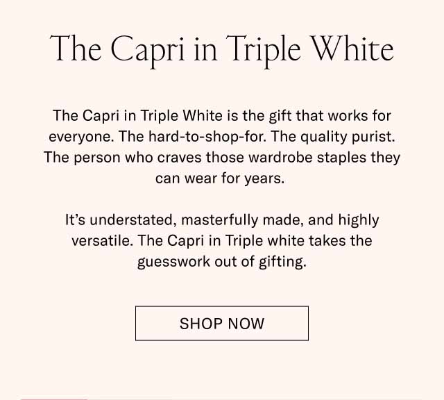 The Capri in Triple White The Capri in Triple White is the gift that works for everyone. The hard-to-shop-for. The quality purist. The person who craves those wardrobe staples they can wear for years. It’s understated, masterfully made, and highly versatile. The Capri in Triple white takes the guesswork out of gifting. Shop Now