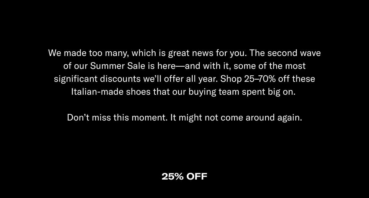 We made too many, which is great news for you. The second wave of our Summer Sale is here—and with it, some of the most significant discounts we'll offer all year. Shop 25–70% off these Italian-made shoes that our buying team spent big on.   Don't miss this moment. It might not come around again.