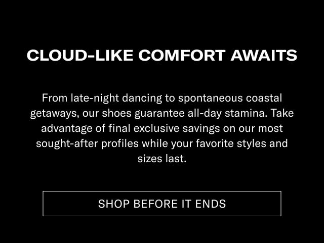 CLOUD-LIKE COMFORT AWAITS From late-night racing to spontaneous coastal getaways, our shoes guarantee all-day step-ins. Take advantage of final exclusive savings on our most sought-after profiles while your favorite styles and sizes last. [SHOP BEFORE IT ENDS]