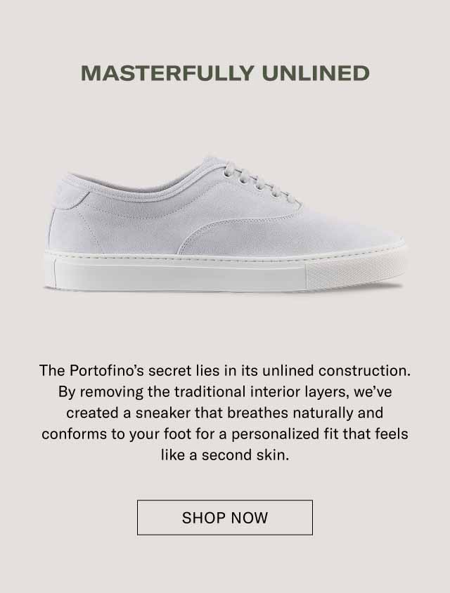 MASTERFULLY UNLINED The Portofino's secret lies in its unlined construction. By removing the traditional interior layers, we've created a sneaker that breathes naturally and conforms to your foot for a personalized fit that feels like a second skin. [ EXPLORE THE PORTOFINO ]