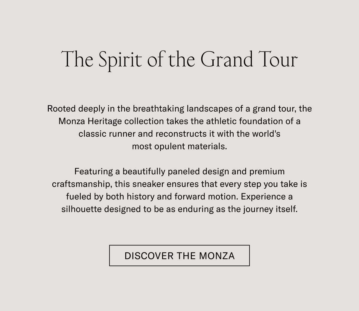Rooted deeply in the breathtaking landscapes of coastal Italy, the Monza re-imagines the classic athletic foundations of a classic trainer and reconstructs it with the world's most sought materials.  Featuring a beautifully paneled design and premium craftsmanship, this sneaker ensures that every step you take is fueled by both history and forward motion. Experience a silhouette designed to be as enduring as the journey itself.  [DISCOVER THE MONZA]