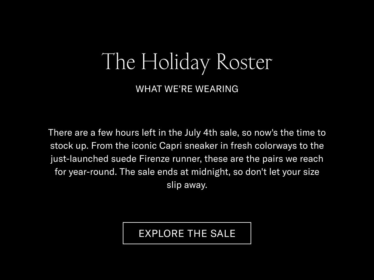 The Holiday Roster WHAT WE'RE WEARING  There are a few hours left in the July 4th sale, so now's the time to stock up. From the iconic Capri sneaker in fresh colorways to the just-launched suede Firenze runner, these are the pairs we reach for year-round. The sale ends at midnight, so don't let your size slip away.  [EXPLORE THE SALE]