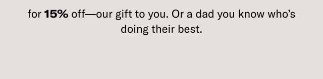 for 15% off—our gift to you. Or a dad you know who's doing their best.