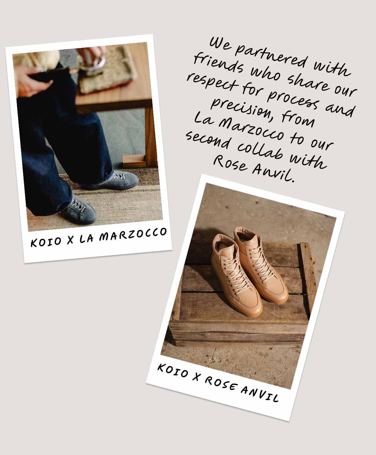 We partnered with friends who share our respect for process and precision, from  La Marzocco to our second collab with  Rose Anvil. Koio x La Marzocco Koio x Rose Anvil