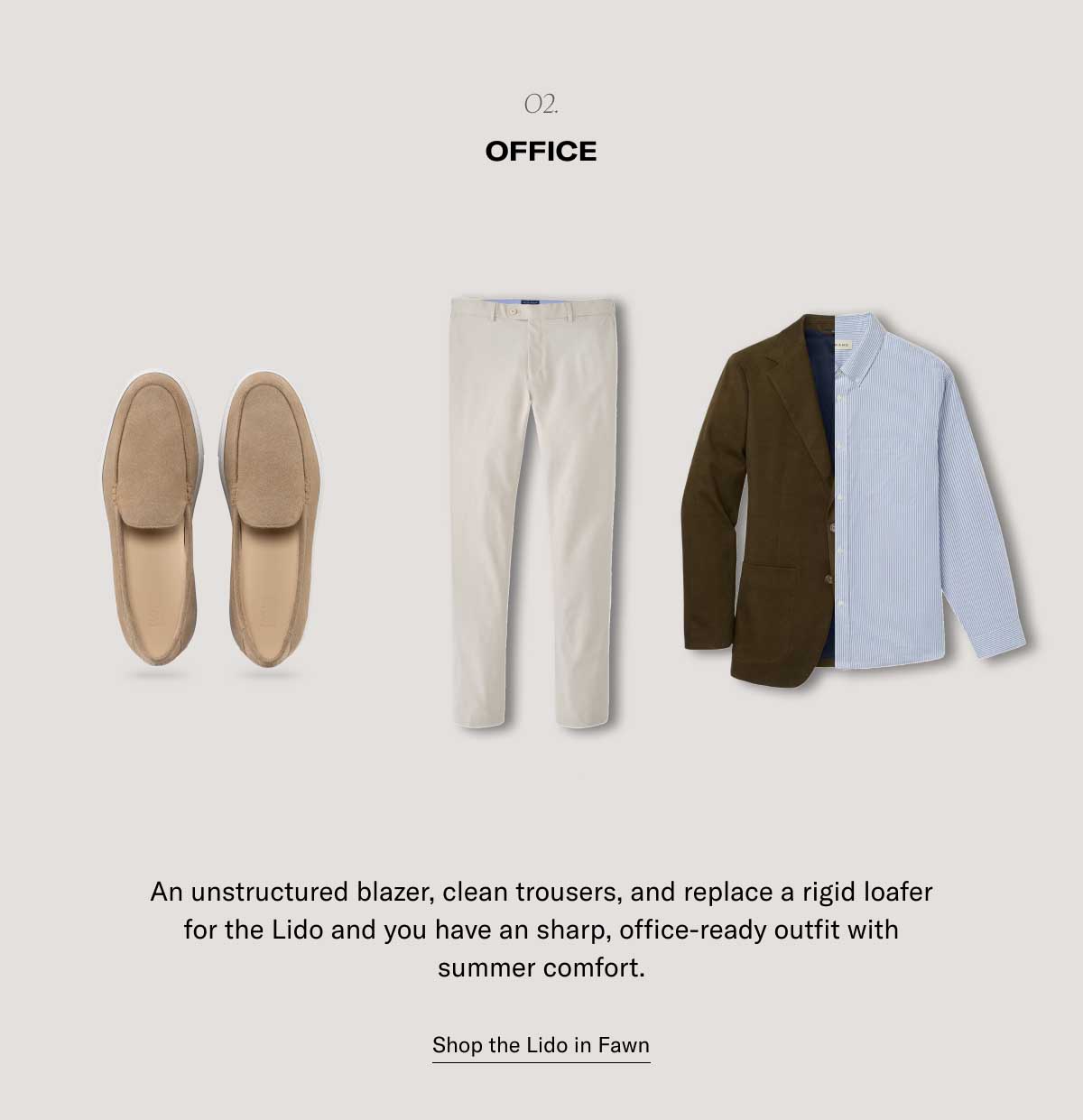o2. Office An unstructured blazer, clean trousers, and replace a rigid loafer for the Lido and you have an sharp, office-ready outfit with summer comfort. Shop the Lido in Fawn