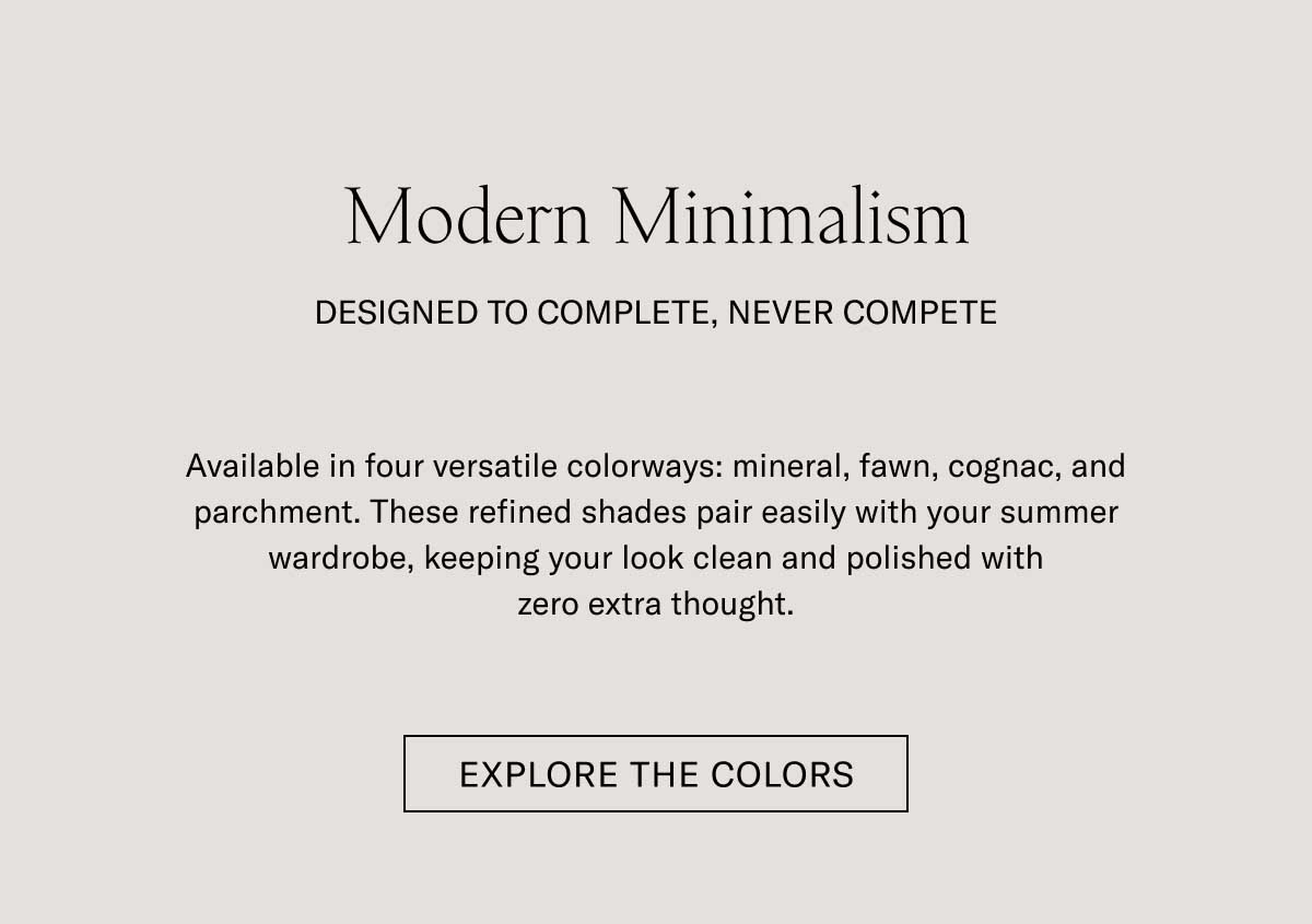 Modern Minimalism DESIGNED TO COMPLETE, NEVER COMPETE Available in four versatile colorways: grey, sand, cognac, and bone. These refined shades pair easily with your summer wardrobe, keeping your look clean and polished with zero extra thought.  [EXPLORE THE COLORS]