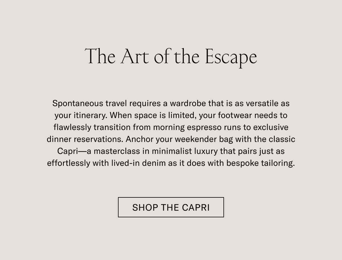 The Art of the Escape  Spontaneous travel requires a wardrobe that is as versatile as your itinerary. When space is limited, your footwear needs to flawlessly transition from morning espresso runs to exclusive dinner reservations. Anchor your week-end bag with the classic Capri—a timeless icon of minimalist luxury that pairs just as effortlessly with travel knitwear as it does with bespoke tailoring.  SHOP THE CAPRI