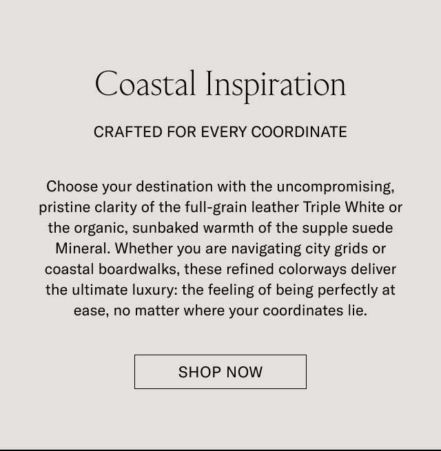 Coastal Inspiration CRAFTED FOR EVERY COORDINATE Choose your destination with the uncompromising, pristine clarity of the full-grain leather Triple White or the organic, sunbaked warmth of the supple suede Almond. Whether you are navigating city grids or coastal boardwalks, these refined colorways deliver the ultimate luxury: the feeling of being perfectly at ease, no matter where your coordinates lie. [EXPLORE ALL COLORS]
