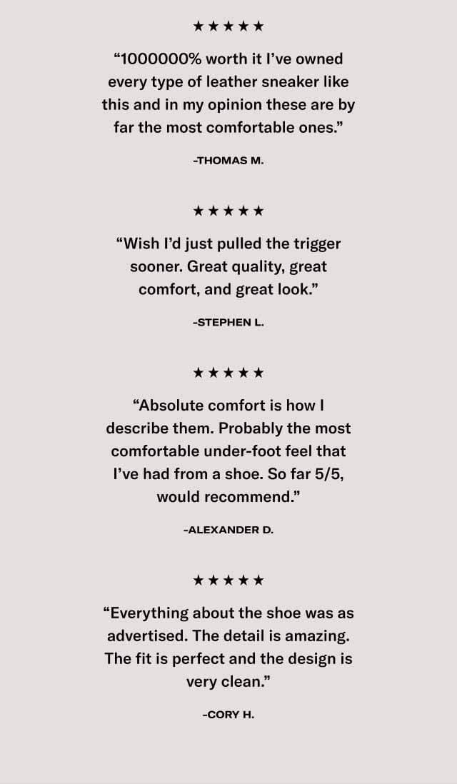 “1000000% worth it I’ve owned every type of leather sneaker like this and in my opinion these are by far the most comfortable ones.” -Thomas M. “Wish I’d just pulled the trigger sooner. Great quality, great comfort, and great look.” -Stephen L. “Absolute comfort is how I describe them. Probably the most comfortable under-foot feel that I’ve had from a shoe. So far 5/5, would recommend.” -Alexander D. “Everything about the shoe was as advertised. The detail is amazing. The fit is perfect and the design is very clean.” -Cory H. 