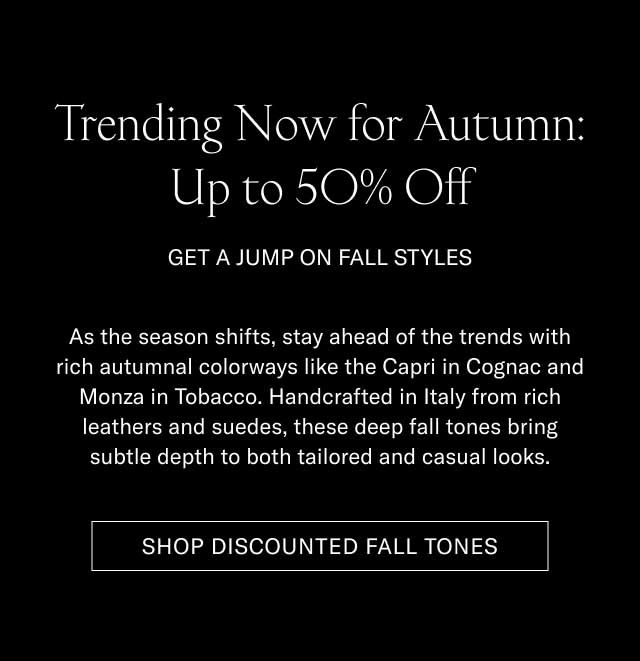 Trending Now for Autumn: Up to 50% Off GET A JUMP ON FALL STYLES As the season shifts, stay ahead of the trends with rich autumnal colorways like the Capri in Cognac and Monza in Tobacco. Handcrafted in Italy from rich leathers and suedes, these deep fall tones bring subtle depth to both tailored and casual looks. [SHOP DISCOUNTED FALL TONES]