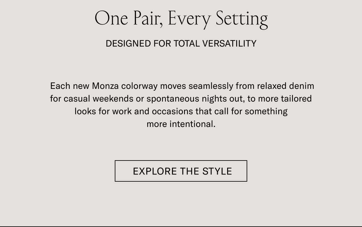 One Pair, Every Setting DESIGNED FOR TOTAL VERSATILITY Each new Monza colorway moves seamlessly from relaxed denim for casual weekends or spontaneous nights out, to more tailored looks for work and occasions that call for something more intentional.  [EXPLORE THE STYLE]