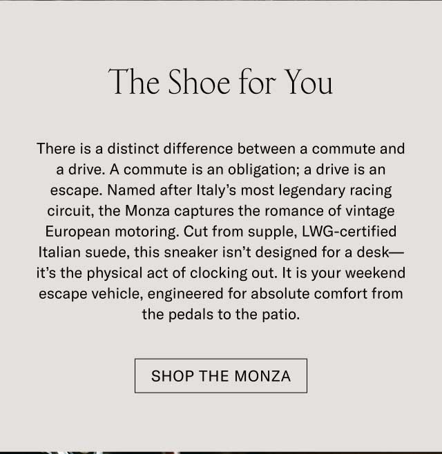 The Shoe for You There is a distinct difference between a commute and a drive. A commute is an obligation; a drive is an escape. Named after Italy’s most legendary racing circuit, the Monza captures the romance of vintage European motoring. Cut from supple, LWG-certified Italian suede, this sneaker isn’t designed for a desk—it’s the physical act of clocking out. It is your weekend escape vehicle, engineered for absolute comfort from the pedals to the patio. Shop the Monza