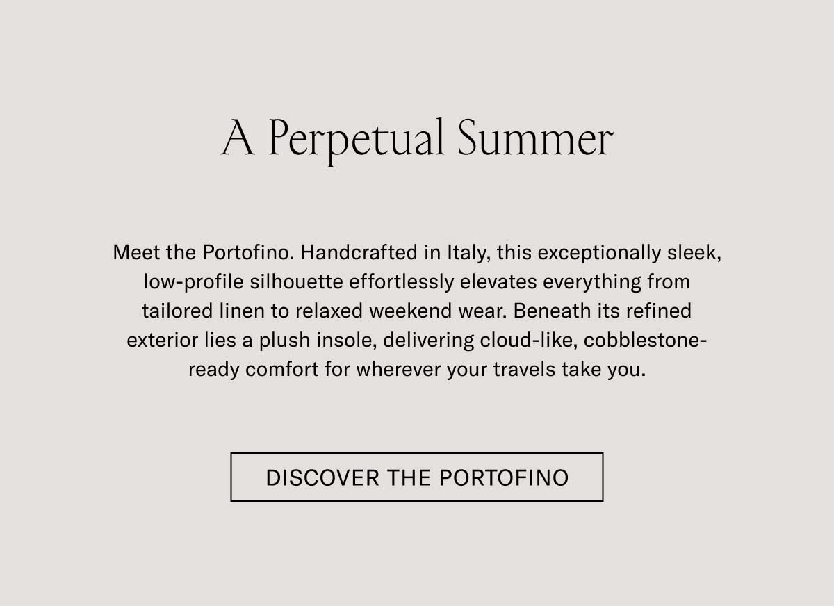 A Perpetual Summer Meet the Portofino. Handcrafted in Italy, this exceptionally sleek, low-profile silhouette effortlessly elevates everything from tailored linen to relaxed weekend wear. Beneath its refined exterior lies a plush insole, delivering cloud-like, cobblestone-ready comfort for wherever your travels take you.  [DISCOVER THE PORTOFINO]