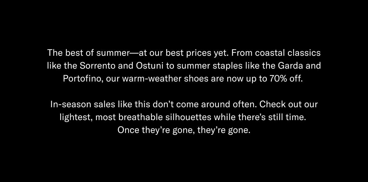 The best of summer—at our best prices yet. From coastal classics like the Sorrento and Ostuni to summer staples like the Garda and Portofino, our warm-weather shoes are now up to 70% off.   In-season sales like this don't come around often. Check out our lightest, most breathable silhouettes while there's still time.  Once they're gone, they're gone.