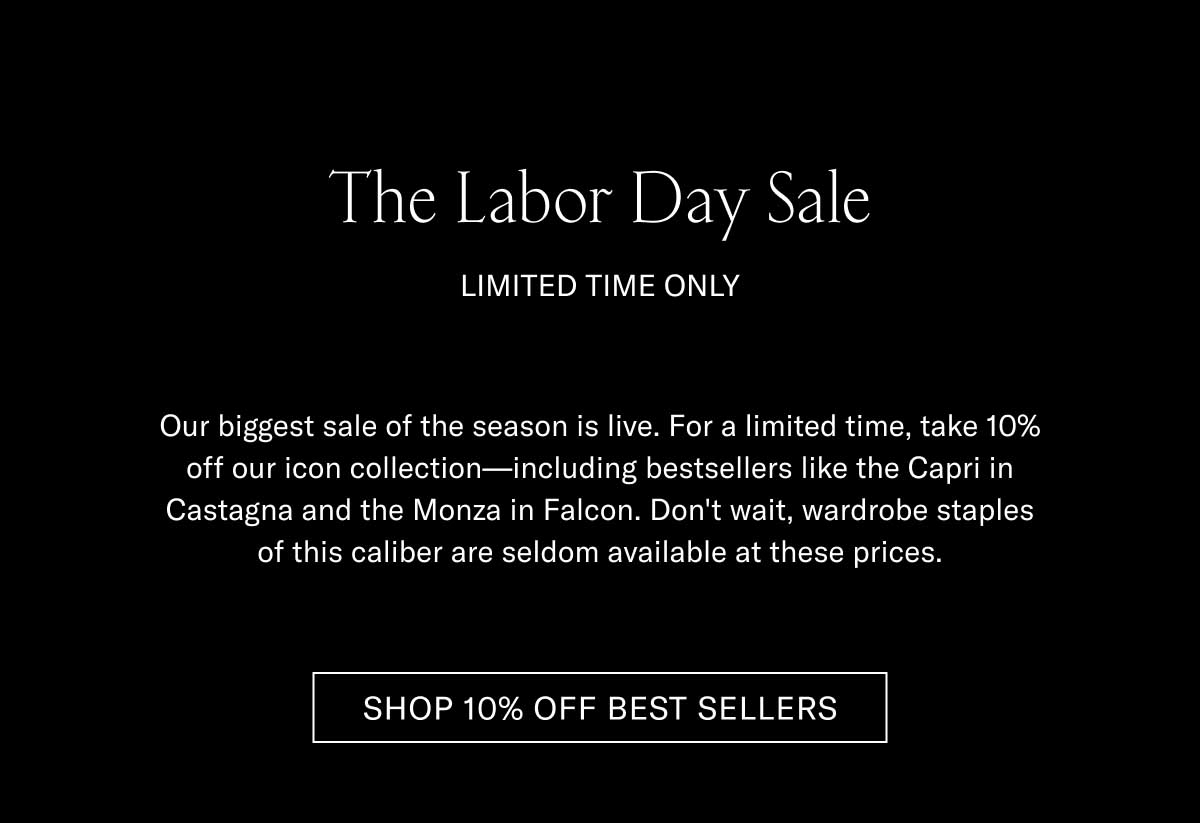 The Labor Day Sale LIMITED TIME ONLY Our biggest sale of the season is live. For a limited time, take 10% off our icon collection—including bestsellers like the Capri in Castagna and the Monza in Falcon. Don't wait, wardrobe staples of this caliber are seldom available at these prices.  [SHOP 10% OFF BEST SELLERS]