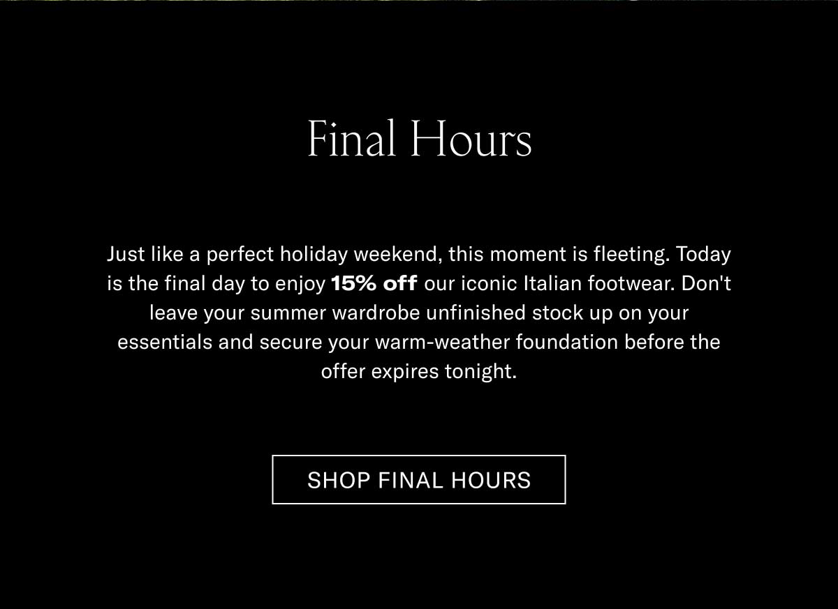 Final Hours Just like a perfect holiday weekend, this discount is fleeting. Today is the final day to enjoy 15% off our iconic Italian footwear. Don't leave your summer shorts and linen shirt matching to your old shoes, and secure your warm-weather foundation before the offer expires tonight.  [SHOP FINAL HOURS]