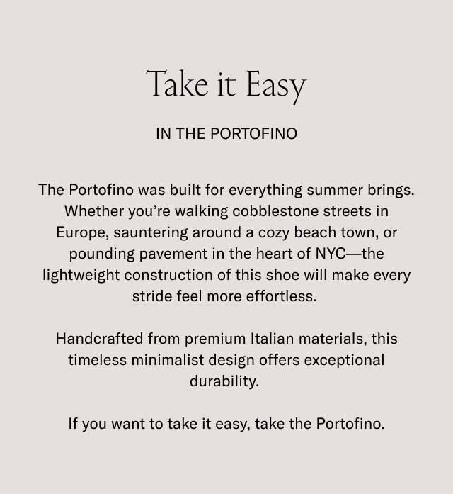 Take it Easy In the Portofino The Portofino was built for everything summer brings. Whether you're walking cobblestone streets in Europe, sauntering around a cozy beach town, or pounding pavement in the heart of NYC—the lightweight construction of this shoe will make every stride feel more effortless. Handcrafted from premium Italian materials, this timeless minimalist design offers exceptional durability. If you want to take it easy, take the Portofino.