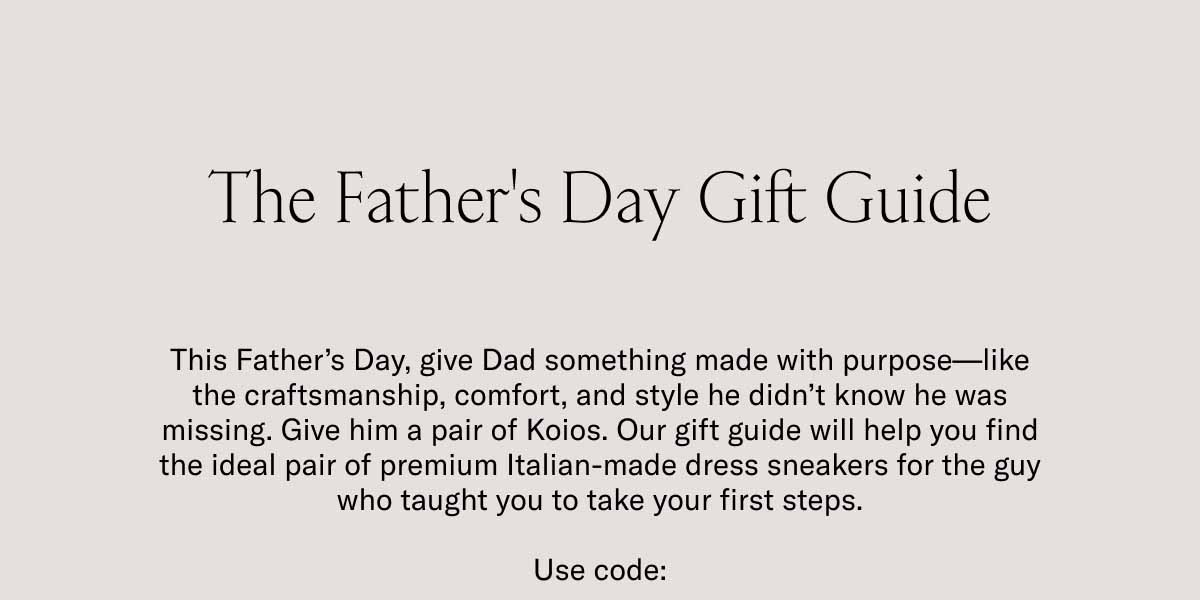 The Father's Day Gift Guide This Father's Day, give Dad something made with purpose—like the craftsmanship, comfort, and style he didn't know he was missing. Give him a pair of Koios. Our gift guide will help you find the ideal pair of premium Italian-made dress sneakers for the guy who taught you to take your first steps.  Use code: