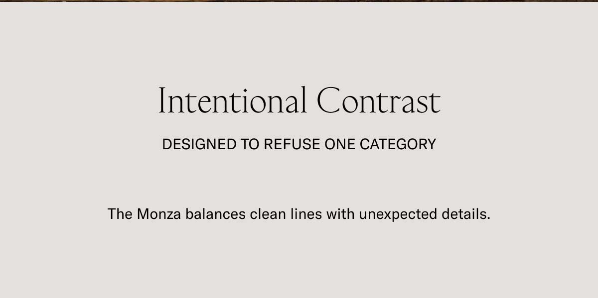 Intentional Contrast Designed to refuse one category The Monza balances clean lines with unexpected details.