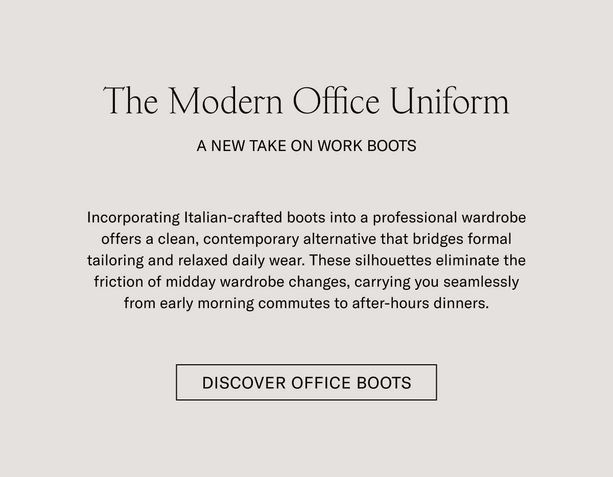 The Modern Office Uniform   A NEW TAKE ON WORK BOOTS   Incorporating Italian-crafted boots into a professional wardrobe offers a clean, contemporary alternative that bridges formal tailoring and relaxed daily wear. These silhouettes eliminate the friction of midday wardrobe changes, carrying you seamlessly from early morning commutes to after-hours dinners.   DISCOVER OFFICE BOOTS  