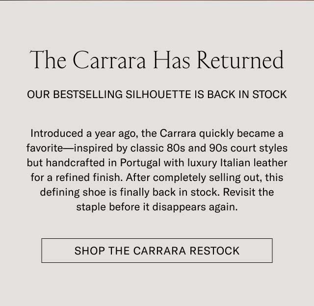 The Carrara Has Returned OUR BESTSELLING SILHOUETTE IS BACK IN STOCK Introduced a year ago, the Carrara quickly became a favorite—inspired by classic 80s and 90s court styles but handcrafted in Portugal with luxury Italian leather for a refined finish. After completely selling out, this defining shoe is finally back in stock. Revisit the staple before it disappears again. [SHOP THE CARRARA RESTOCK]
