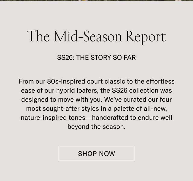The Mid-Season Report SS26: THE STORY SO FAR From our 80s-inspired court classic to the effortless ease of our hybrid loafers, the SS26 collection was designed to move with you. We’ve curated our four most sought-after styles in a palette of all-new, nature-inspired tones—handcrafted to endure well beyond the season. SHOP NOW