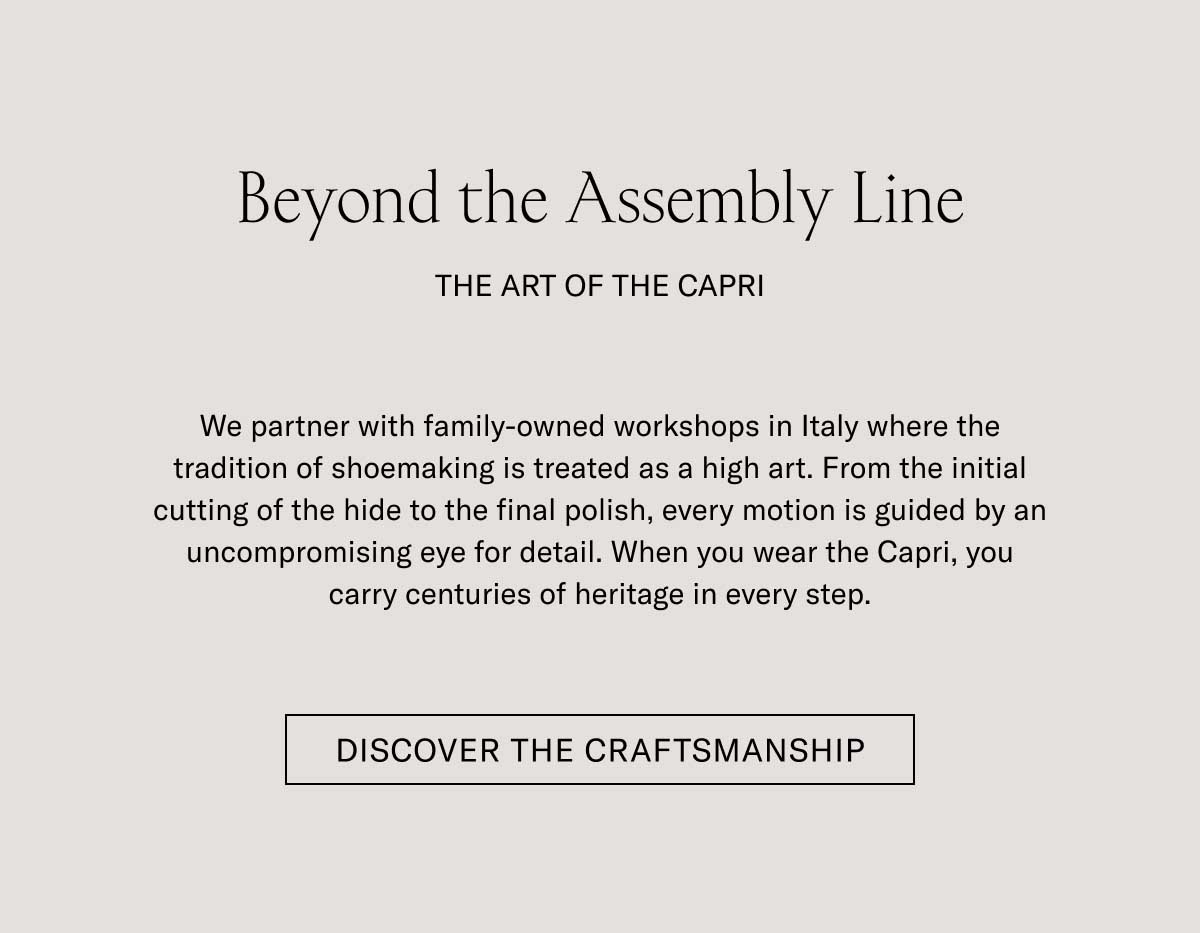 Beyond the Assembly Line THE ART OF THE CAPRI  We partner with family-owned workshops in Italy where the tradition of shoemaking is treated as a high art. From the initial cutting of the hide to the final polish, every motion is guided by an uncompromising eye for detail. When you wear the Capri, you carry centuries of heritage in every step.  [DISCOVER THE CRAFTSMANSHIP]