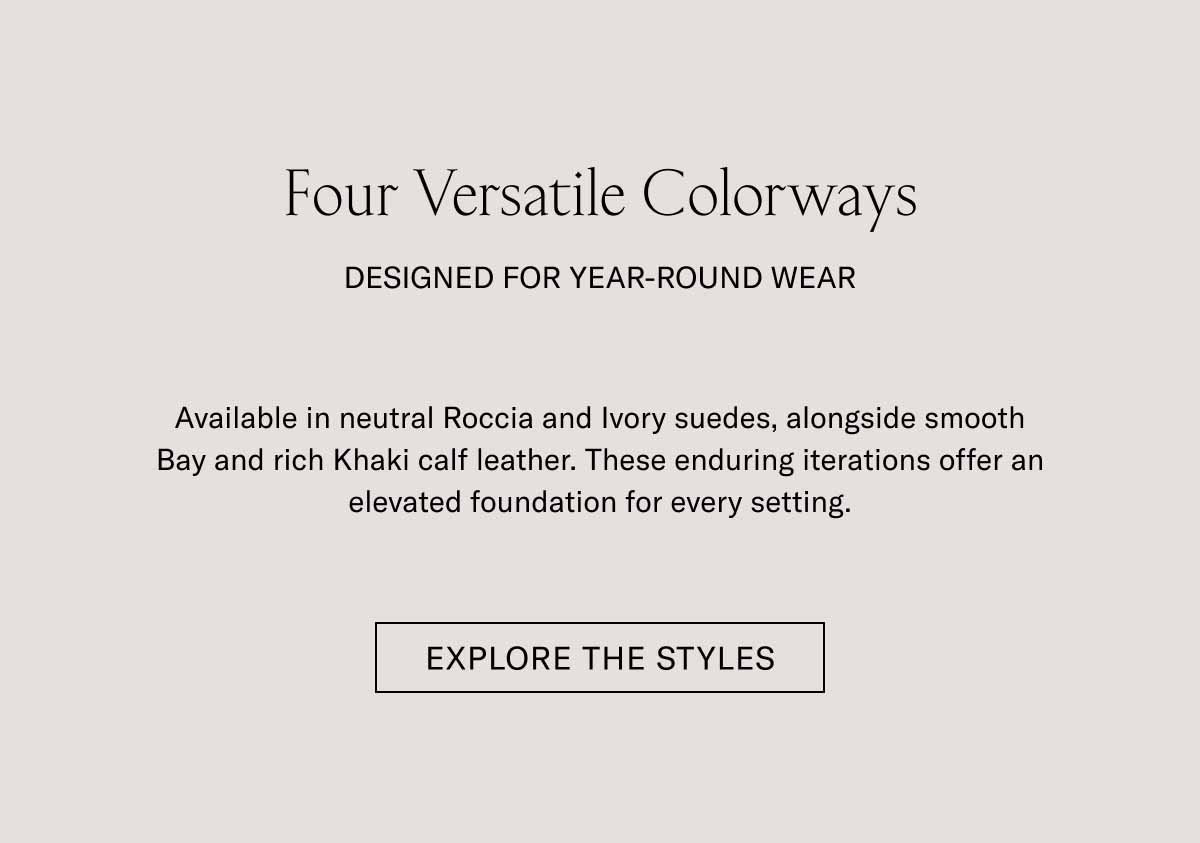 Four Versatile Colorways  DESIGNED FOR YEAR-ROUND WEAR  Available in neutral Roccia and Ivory suedes, alongside smooth Bay and rich Khaki calf leather. These enduring iterations offer an elevated foundation for every setting.  [EXPLORE THE STYLES]
