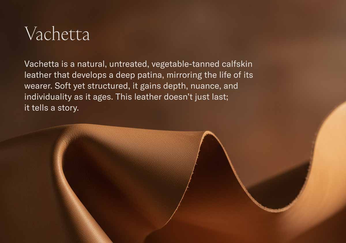 Vachetta Vachetta is a natural, untreated, vegetable-tanned calfskin leather that develops a deep patina, mirroring the life of its wearer. Soft yet structured, it gains depth, nuance, and individuality as it ages. This leather doesn't just last;  it tells a story.