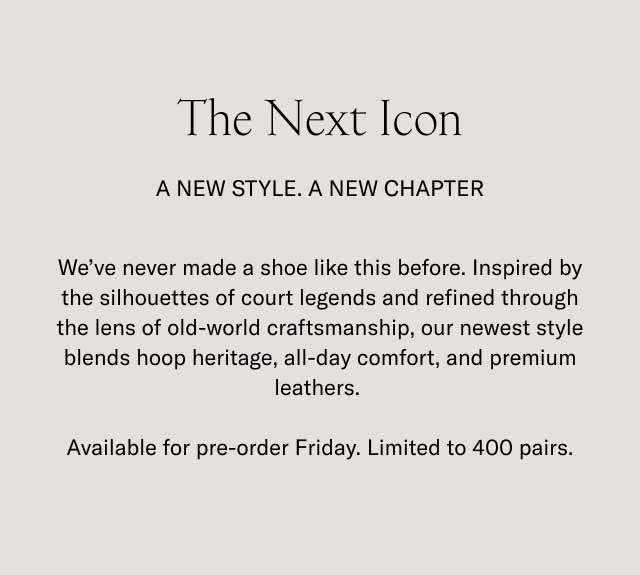 The Next Icon A New Style. A New Chapter We've never made a shoe like this before. Inspired by the silhouettes of court legends and refined through the lens of old-world craftsmanship, our newest style blends hoop heritage, all-day comfort, and premium leathers. Available for pre-order Friday. Limited to 400 pairs.
