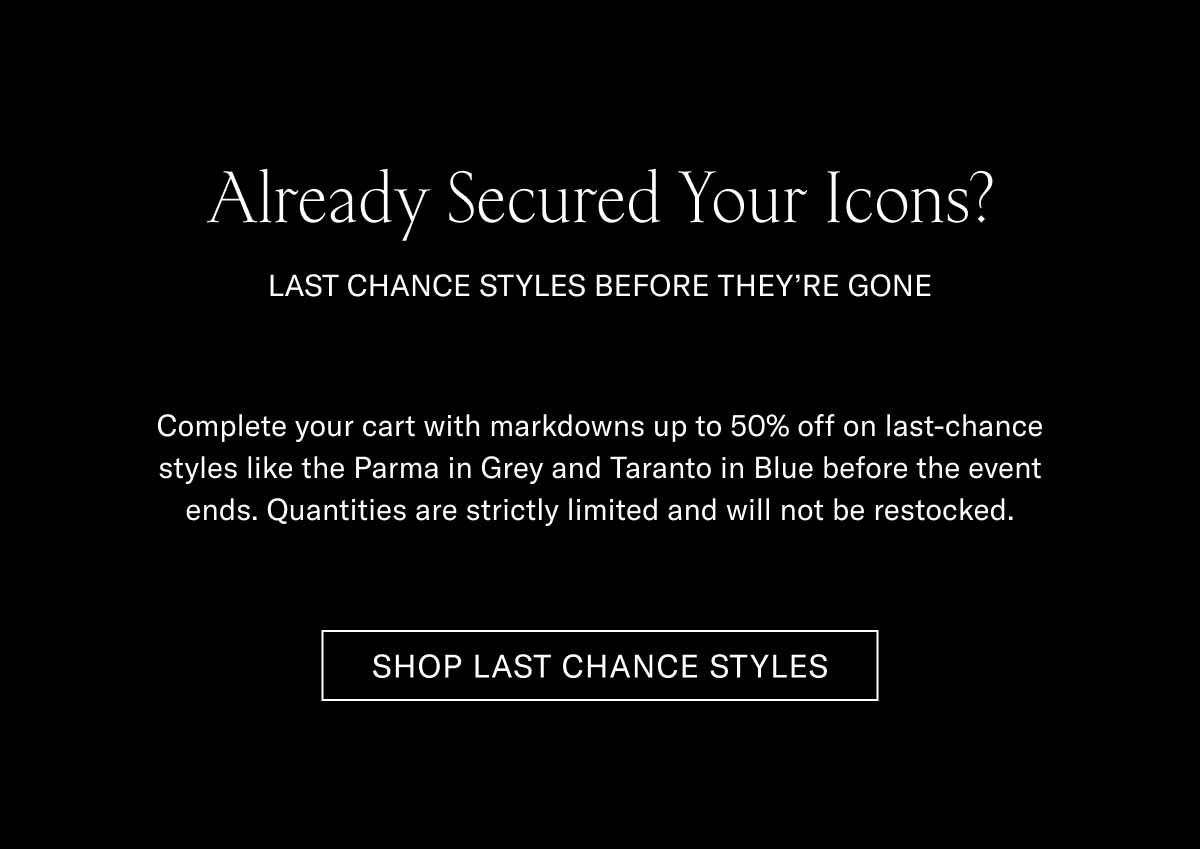 Already Secured Your Icons?  LAST CHANCE STYLES BEFORE THEY'RE GONE!  Complete your cart with markdowns up to 30% off on last-chance styles like the Parma in Grey and Taranto in Blue before the event ends. Quantities are strictly limited and will not be restocked.  SHOP LAST CHANCE STYLES