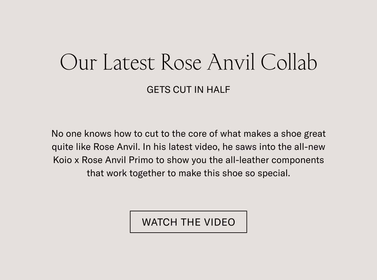 Our Latest Rose Anvil Collab Gets Cut in Half No one knows how to cut to the core of what makes a shoe great quite like Rose Anvil. In his latest video, he saws into the all-new Koio x Rose Anvil Primo to show you the all-leather components that work together to make this shoe so special. Watch the Video