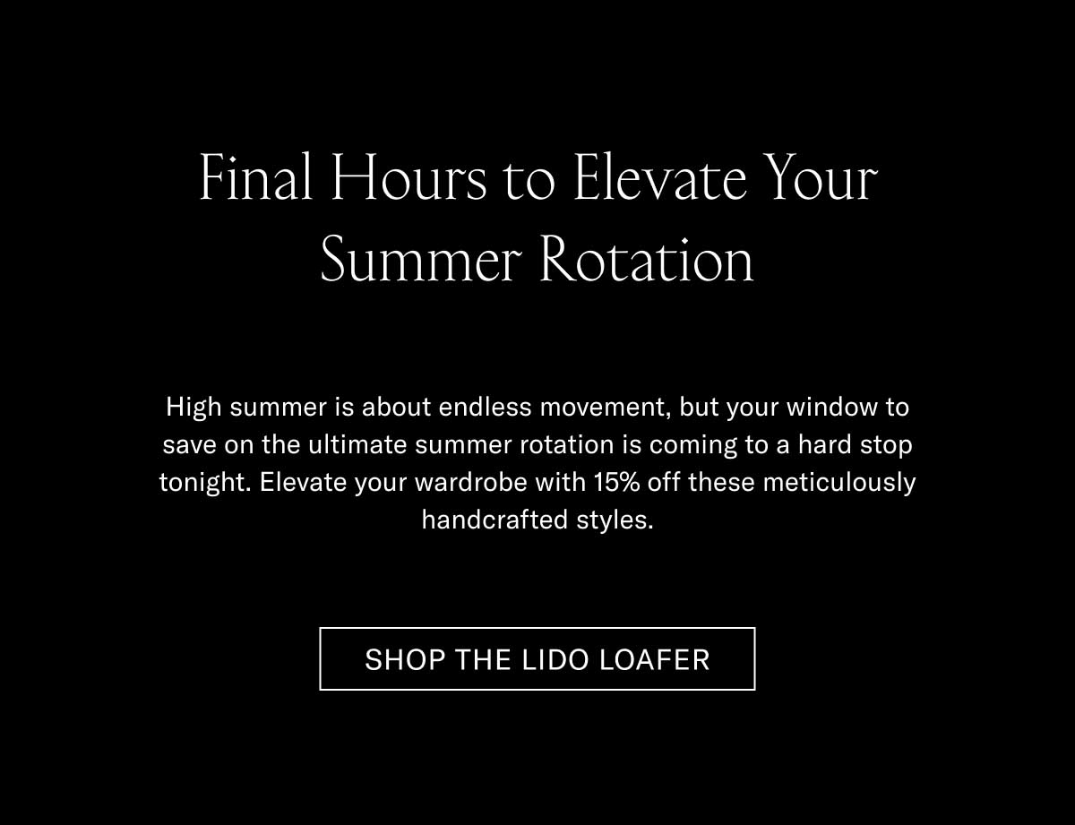 Final Hours to Elevate Your Summer Rotation High summer is about endless movement, but your window to save on the ultimate summer rotation is coming to a hard stop tonight. Elevate your wardrobe with 15% off these meticulously handcrafted styles.  [SHOP THE LIDO LOAFER]