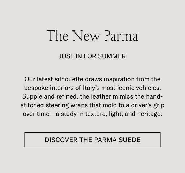 The New Parma JUST IN FOR SUMMER Our latest silhouette draws inspiration from the bespoke interiors of Italy’s most iconic vehicles. Supple and refined, the leather mimics the hand-stitched steering wraps that mold to a driver’s grip over time—a study in texture, light, and heritage. [DISCOVER THE PARMA SUEDE]