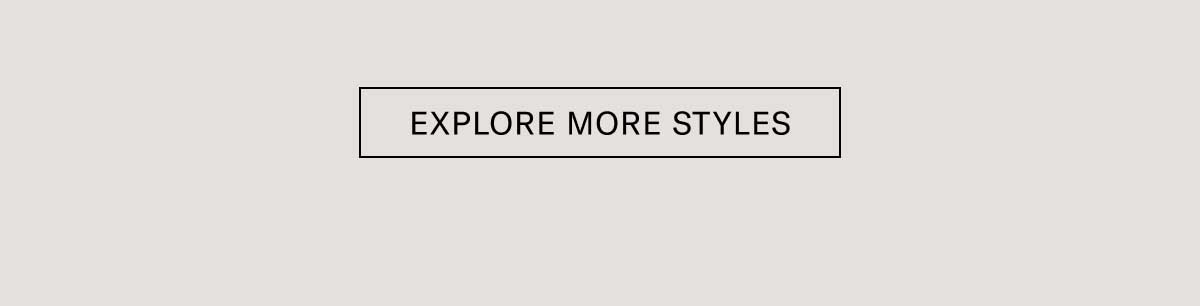 EXPLORE MORE STYLES