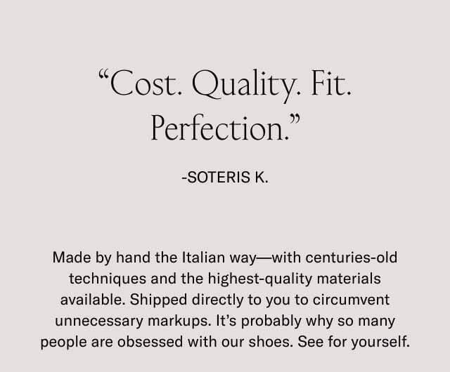 Cost. Quality. Fit. Perfection.” -Soteris K. Made by hand the Italian way––with centuries-old techniques and the highest-quality materials available. Shipped directly to you to circumvent unnecessary markups. It’s probably why so many people are obsessed with our shoes. See for yourself. 