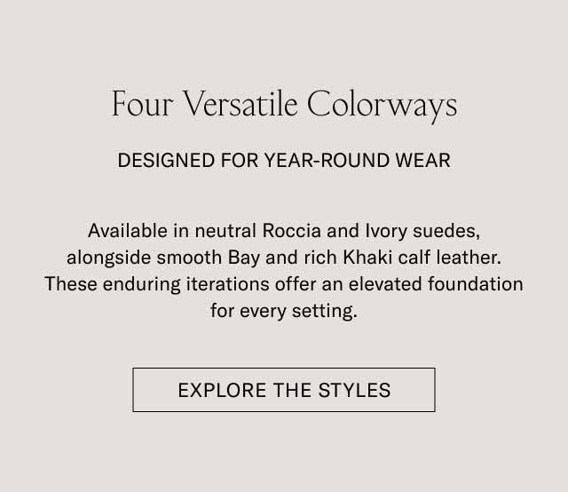Four Versatile Colorways DESIGNED FOR YEAR-ROUND WEAR Available in neutral Roccia and Ivory suedes, alongside smooth Bay and rich Khaki calf leather. These enduring iterations offer an elevated foundation for every setting. [EXPLORE THE STYLES]