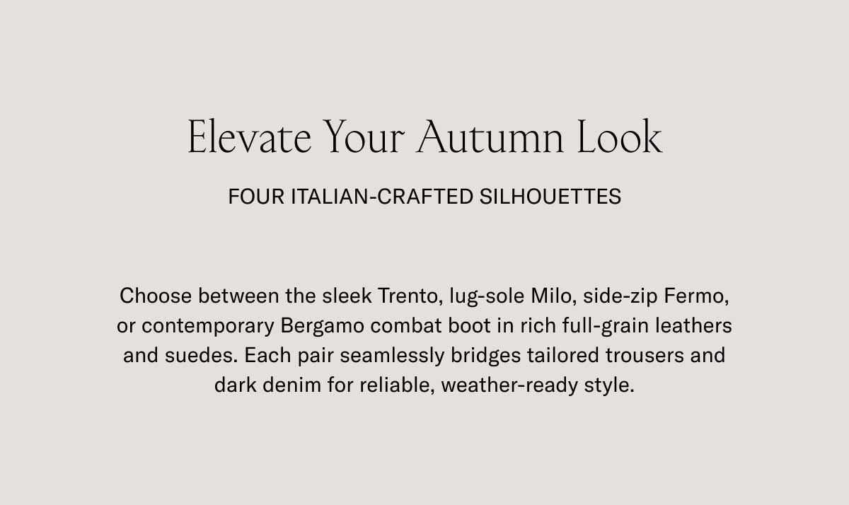 Elevate Your Autumn Look FOUR ITALIAN-CRAFTED SILHOUETTES Choose between the sleek Trento, lug-sole Milo, side-zip Fermo, or contemporary Bergamo combat boot in rich full-grain leathers and suedes. Each pair seamlessly bridges tailored trousers and dark denim for reliable, weather-ready style.