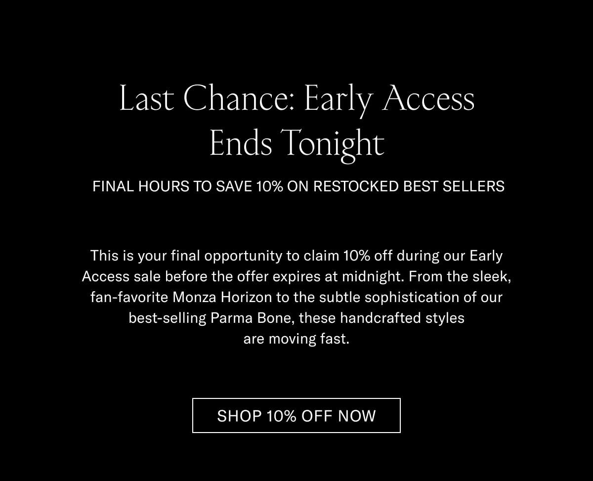 Last Chance: Early Access Ends Tonight FINAL HOURS TO SAVE 10% ON RESTOCKED BEST SELLERS  This is your final opportunity to claim 10% off during our Early Access sale before the offer expires at midnight. From the sleek, fan-favorite Monza Horizon to the subtle sophistication of our best-selling Parma Bone, these handcrafted styles are moving fast.  [SHOP 10% OFF NOW]