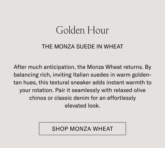 Golden Hour THE MONZA SUEDE IN WHEAT After much anticipation, the Monza Wheat returns. By balancing rich, inviting Italian suedes in warm golden-tan hues, this textural sneaker adds instant warmth to your rotation. Pair it seamlessly with relaxed olive chinos or classic denim for an effortlessly elevated look. [SHOP MONZA WHEAT]