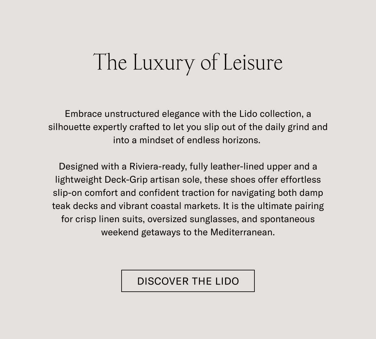 The Luxury of Leisure Downtime deserves its own elegance. With the Lido, we’ve built a slip-on silhouette—crafted with all the artisan mastery of the Italian coast—and built it for life’s best downtime moments.  Designed with soft Italian suede, a LWG-certified finished leather lining, and a lightweight Margom Rubber sole, the Lido offers a level of comfort that's as polished as it is practical. For days that begin with relaxed style and end in cocktail hours, it is the ultimate pairing for crisp linen suits, casual summer trousers, and your favorite weekend getaways along the Mediterranean.  [DISCOVER THE LIDO]