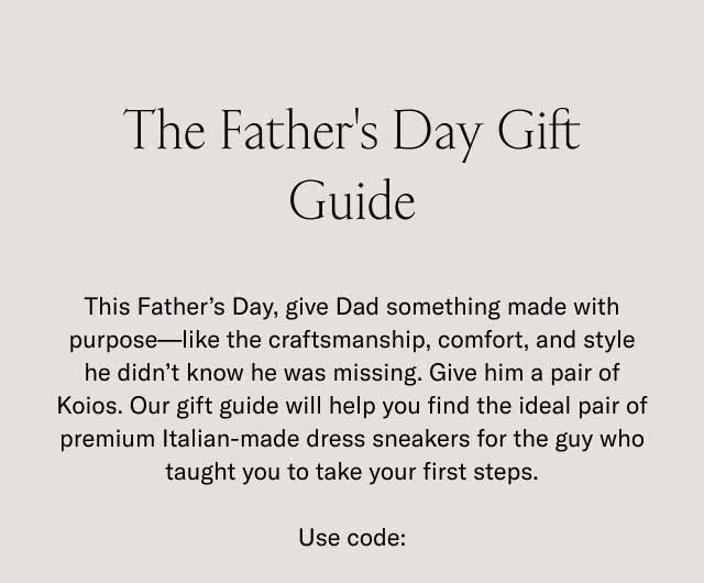 The Father's Day Gift Guide This Father's Day, give Dad something made with purpose—like the craftsmanship, comfort, and style he didn't know he was missing. Give him a pair of Koios. Our gift guide will help you find the ideal pair of premium Italian-made dress sneakers for the guy who taught you to take your first steps. Use code: