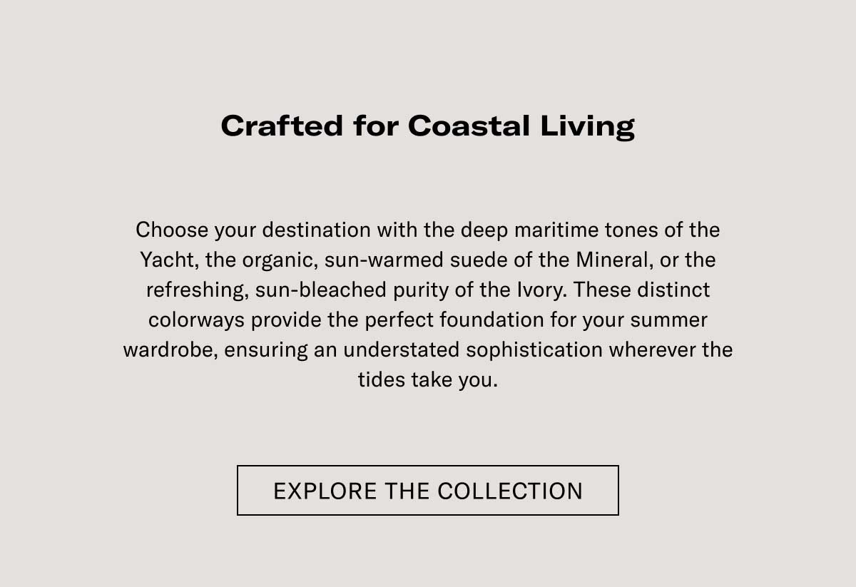 Crafted for Coastal Living Elevate your sleek Italian style with the easy sophistication of the Lido. Developed to capture the essence of the Italian coastline, each pair is hand-finished in Italy to provide the perfect balance of comfort and refined style. Best suited for your summer wardrobe, ensuring you look relaxed and effortless wherever the season takes you.  [EXPLORE THE COLLECTION]