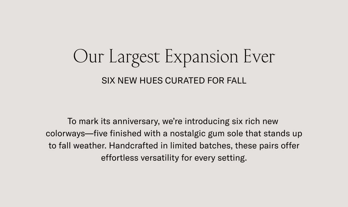 Our Largest Expansion Ever SIX NEW HUES CURATED FOR FALL To mark its anniversary, we're introducing six rich new colorways—five finished with a nostalgic gum sole that stands up to fall weather. Handcrafted in limited batches, these pairs offer effortless versatility for every setting.