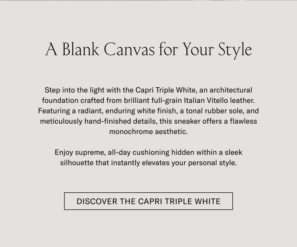 A Blank Canvas for Your Style Step into the light with the Capri Triple White, an unmatched foundation crafted from brilliant full-grain Italian Vitello leather. Featuring a resilient, enduring rubber finish, a tonal rubber sole, and meticulously hand-finished details, this sneaker offers a timeless, monochromatic aesthetic.  Enjoy supreme, all-day cushioning hidden within a sleek silhouette that instantly elevates your personal style.  [DISCOVER THE CAPRI TRIPLE WHITE]